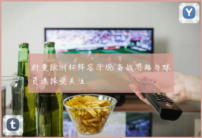 科曼欧洲杯阵容浮现 备战思路与球员选择受关注
