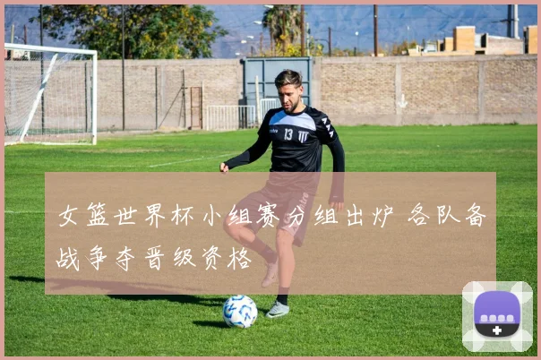 女篮世界杯小组赛分组出炉 各队备战争夺晋级资格