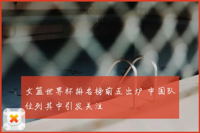 女篮世界杯排名榜前五出炉 中国队位列其中引发关注