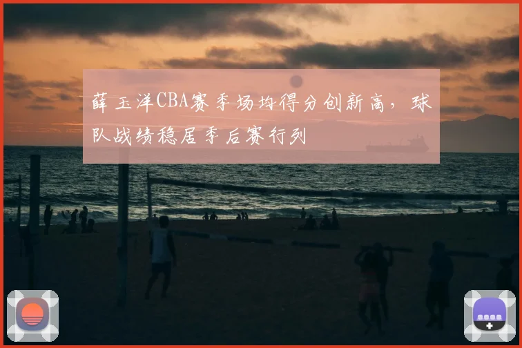 薛玉洋CBA赛季场均得分创新高,球队战绩稳居季后赛行列