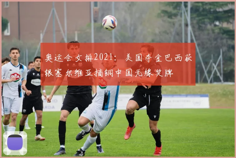 奥运会女排2021：美国夺金巴西获银塞尔维亚摘铜中国无缘奖牌