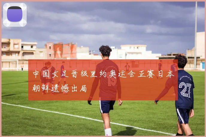 中国女足晋级里约奥运会正赛日本朝鲜遗憾出局