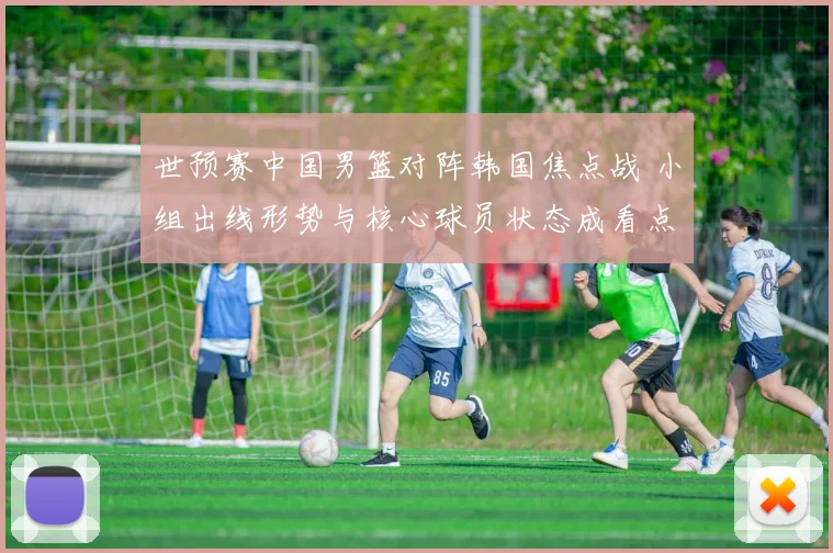 世预赛中国男篮对阵韩国焦点战 小组出线形势与核心球员状态成看点