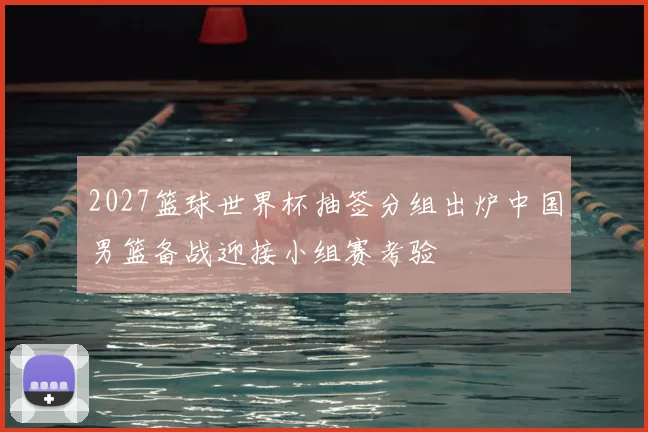 2027篮球世界杯抽签分组出炉中国男篮备战迎接小组赛考验