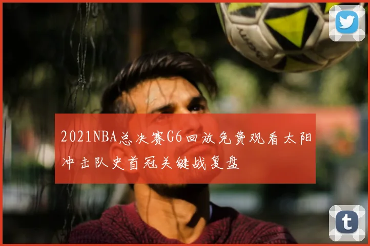 2021NBA总决赛G6回放免费观看太阳冲击队史首冠关键战复盘