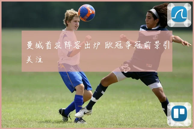 曼城首发阵容出炉 欧冠争冠前景引关注