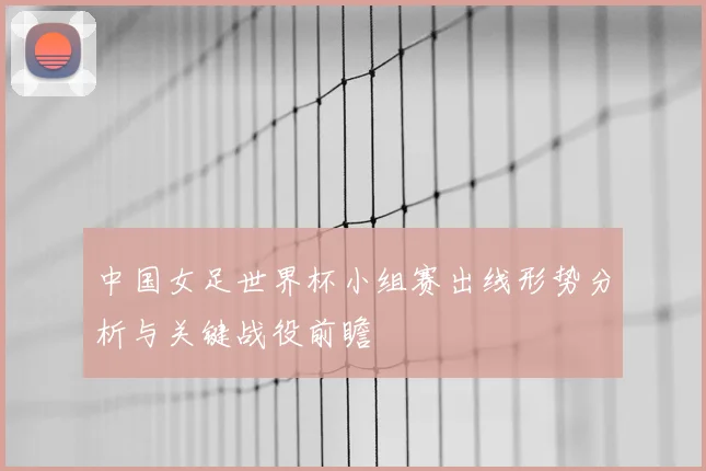 中国女足世界杯小组赛出线形势分析与关键战役前瞻