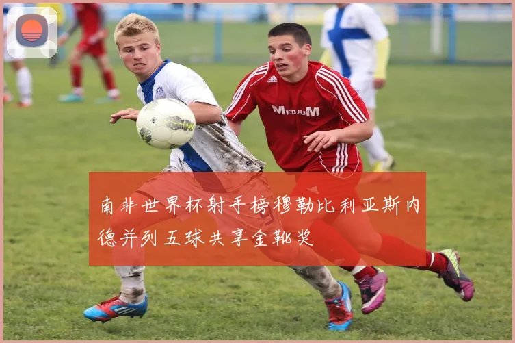 南非世界杯射手榜穆勒比利亚斯内德并列五球共享金靴奖