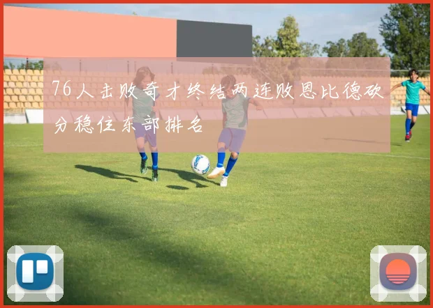 76人击败奇才终结两连败恩比德砍分稳住东部排名