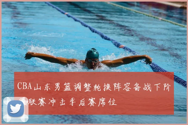 CBA山东男篮调整轮换阵容备战下阶段联赛冲击季后赛席位