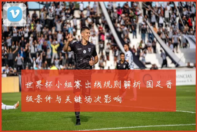 世界杯小组赛出线规则解析 国足晋级条件与关键场次影响