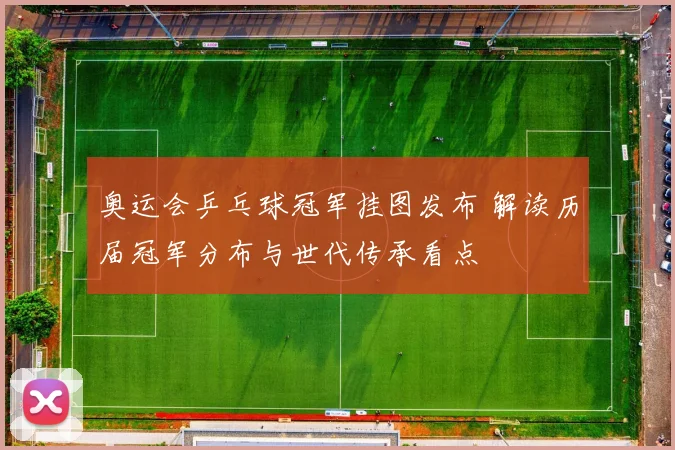 奥运会乒乓球冠军挂图发布 解读历届冠军分布与世代传承看点