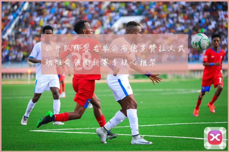 公牛队阵容名单公布德罗赞拉文武切维奇领衔新赛季核心框架