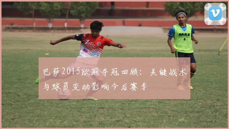 巴萨2015欧冠夺冠回顾:关键战术与球员变动影响今后赛季