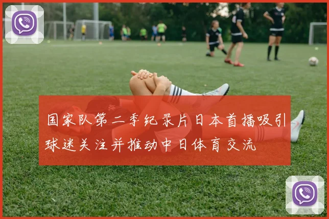 国家队第二季纪录片日本首播吸引球迷关注并推动中日体育交流