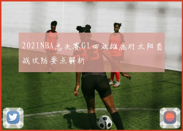 2021NBA总决赛G1回放雄鹿对太阳首战攻防要点解析
