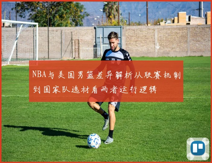NBA与美国男篮差异解析从联赛机制到国家队选材看两者运行逻辑