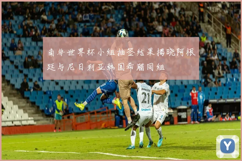 南非世界杯小组抽签结果揭晓阿根廷与尼日利亚韩国希腊同组