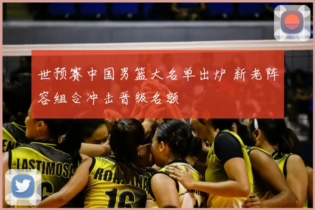 世预赛中国男篮大名单出炉 新老阵容组合冲击晋级名额